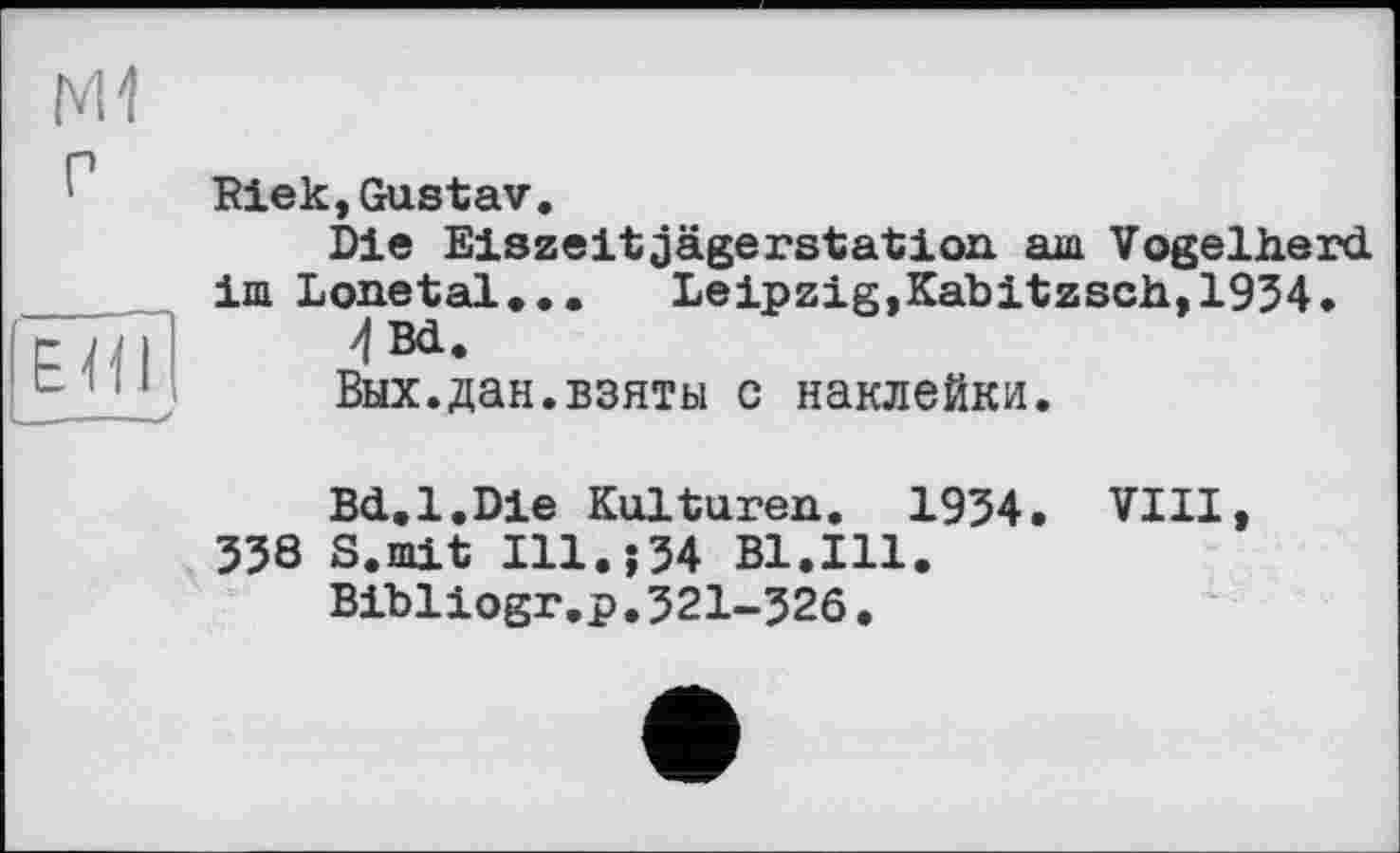 ﻿P	Riek,Gustav. Die Eiszeitjägerstation. am Vogelherd im Lonetal...	Leipzig,Kabitzsch,1934.
EHl y	4 Bd. Вых.дан.взяты с наклейки. Bd.1.Die Kulturen. 1934. VIII, 338 S.mit I11.J34 Bl.Ill. Bibliogr.p.321-326.